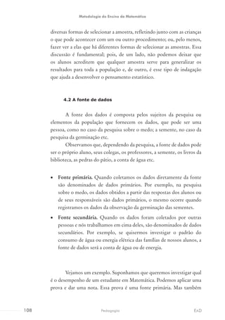 diversas formas de selecionar a amostra, refletindo junto com as crianças
o que pode acontecer com um ou outro procedimento; ou, pelo menos,
fazer ver a elas que há diferentes formas de selecionar as amostras. Essa
discussão é fundamental; pois, de um lado, não podemos deixar que
os alunos acreditem que qualquer amostra serve para generalizar os
resultados para toda a população e, de outro, é esse tipo de indagação
que ajuda a desenvolver o pensamento estatístico.
4.2 A fonte de dados
A fonte dos dados é composta pelos sujeitos da pesquisa ou
elementos da população que fornecem os dados, que pode ser uma
pessoa, como no caso da pesquisa sobre o medo; a semente, no caso da
pesquisa da germinação etc.
Observamos que, dependendo da pesquisa, a fonte de dados pode
ser o próprio aluno, seus colegas, os professores, a semente, os livros da
biblioteca, as pedras do pátio, a conta de água etc.
•	 Fonte primária. Quando coletamos os dados diretamente da fonte
são denominados de dados primários. Por exemplo, na pesquisa
sobre o medo, os dados obtidos a partir das respostas dos alunos ou
de seus responsáveis são dados primários, o mesmo ocorre quando
registramos os dados da observação da germinação das sementes.
•	 Fonte secundária. Quando os dados foram coletados por outras
pessoas e nós trabalhamos em cima deles, são denominados de dados
secundários. Por exemplo, se quisermos investigar o padrão do
consumo de água ou energia elétrica das famílias de nossos alunos, a
fonte de dados será a conta de água ou de energia.
Vejamos um exemplo. Suponhamos que queremos investigar qual
é o desempenho de um estudante em Matemática. Podemos aplicar uma
prova e dar uma nota. Essa prova é uma fonte primária. Mas também
108 EADPedagogia
Metodologia do Ensino da Matemática
 