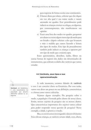 para registrar de forma escrita seus sentimentos.
d)	 Chamar aluno por aluno, solicitar que eles digam
em voz alta qual é seu maior medo e vamos
anotando no quadro. Este procedimento pode
induzir as crianças a imitar os colegas, ou algumas,
por constrangimento, não manifestarem sua
opinião.
e)	 Fazer uma lista dos medos no quadro, perguntar
aosalunosseexistealgumoutrotipodemedopara
ser listado e depois solicitar a eles que levantem
a mão à medida que vamos fazendo a leitura
dos tipos de medos. Este tipo de procedimento
também pode induzir as crianças a optarem por
um tipo de medo que a maioria opta.
Esses questionários, desenhos, áudio, filmes ou
outras formas de registro dos dados são denominados de
instrumentos, que coletam os dados das variáveis que vamos
estudar.
4.4 Variáveis, seus tipos e sua
operacionalização
A todo momento, estamos falando de variáveis
e esse é um conceito chave na Estatística. Por essa razão,
vamos nos deter um pouco na sua definição, características
e a forma como vamos coletá-las.
Vejamos alguns exemplos. Na pesquisa sobre o
medo, a população é formada pelos alunos de nossa classe.
Então, nossos sujeitos da pesquisa são os nossos alunos.
Que características importantes dos sujeitos vamos coletar
para poder responder nossa questão de pesquisa? Neste
exemplo, a idade, o gênero e o medo.
Mas,seestivéssemosinvestigandoodesenvolvimento
físico dessas crianças, as variáveis seriam: idade, sexo, altura,
Variável, em Estatística,
é uma característica da
população que assume
diferentes valores ou ca-
tegorias.
110 EADPedagogia
Metodologia do Ensino da Matemática
 