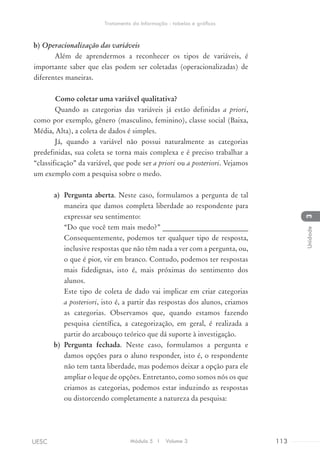 b)	Operacionalização das variáveis
Além de aprendermos a reconhecer os tipos de variáveis, é
importante saber que elas podem ser coletadas (operacionalizadas) de
diferentes maneiras.
	 Como coletar uma variável qualitativa?
Quando as categorias das variáveis já estão definidas a priori,
como por exemplo, gênero (masculino, feminino), classe social (Baixa,
Média, Alta), a coleta de dados é simples.
Já, quando a variável não possui naturalmente as categorias
predefinidas, sua coleta se torna mais complexa e é preciso trabalhar a
“classificação” da variável, que pode ser a priori ou a posteriori. Vejamos
um exemplo com a pesquisa sobre o medo.
a)	 Pergunta aberta. Neste caso, formulamos a pergunta de tal
maneira que damos completa liberdade ao respondente para
expressar seu sentimento:
“Do que você tem mais medo?” ________________________
Consequentemente, podemos ter qualquer tipo de resposta,
inclusive respostas que não têm nada a ver com a pergunta, ou,
o que é pior, vir em branco. Contudo, podemos ter respostas
mais fidedignas, isto é, mais próximas do sentimento dos
alunos.
Este tipo de coleta de dado vai implicar em criar categorias
a posteriori, isto é, a partir das respostas dos alunos, criamos
as categorias. Observamos que, quando estamos fazendo
pesquisa científica, a categorização, em geral, é realizada a
partir do arcabouço teórico que dá suporte à investigação.
b)	 Pergunta fechada. Neste caso, formulamos a pergunta e
damos opções para o aluno responder, isto é, o respondente
não tem tanta liberdade, mas podemos deixar a opção para ele
ampliar o leque de opções. Entretanto, como somos nós os que
criamos as categorias, podemos estar induzindo as respostas
ou distorcendo completamente a natureza da pesquisa:
Módulo 5 I Volume 3 113UESC
Tratamento da Informação - tabelas e gráficos
3Unidade
 