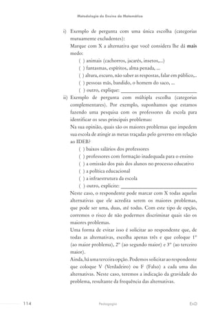 i)	 Exemplo de pergunta com uma única escolha (categorias
mutuamente excludentes):
Marque com X a alternativa que você considera lhe dá mais
medo:
( ) animais (cachorros, jacarés, insetos,...)
( ) fantasmas, espíritos, alma penada, ...
( ) altura, escuro, não saber as respostas, falar em público,..
( ) pessoas más, bandido, o homem do saco, ...
( ) outro, explique: _______________________________
ii)	 Exemplo de pergunta com múltipla escolha (categorias
complementares). Por exemplo, suponhamos que estamos
fazendo uma pesquisa com os professores da escola para
identificar os seus principais problemas:
Na sua opinião, quais são os maiores problemas que impedem
sua escola de atingir as metas traçadas pelo governo em relação
ao IDEB?
( ) baixos salários dos professores
( ) professores com formação inadequada para o ensino
( ) a omissão dos pais dos alunos no processo educativo
( ) a política educacional
( ) a infraestrutura da escola
( ) outro, explicite: _______________________________
Neste caso, o respondente pode marcar com X todas aquelas
alternativas que ele acredita serem os maiores problemas,
que pode ser uma, duas, até todas. Com este tipo de opção,
corremos o risco de não podermos discriminar quais são os
maiores problemas.
Uma forma de evitar isso é solicitar ao respondente que, de
todas as alternativas, escolha apenas três e que coloque 1º
(ao maior problema), 2º (ao segundo maior) e 3º (ao terceiro
maior).
Ainda,háumaterceiraopção.Podemossolicitaraorespondente
que coloque V (Verdadeiro) ou F (Falso) a cada uma das
alternativas. Neste caso, teremos a indicação da gravidade do
problema, resultante da frequência das alternativas.
114 EADPedagogia
Metodologia do Ensino da Matemática
 