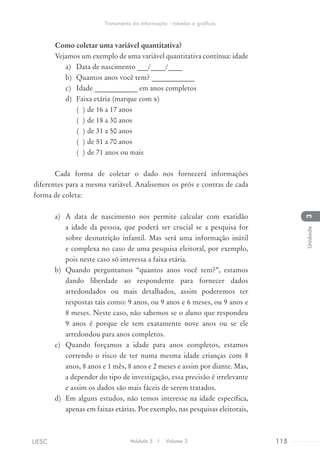 Como coletar uma variável quantitativa?
	 Vejamos um exemplo de uma variável quantitativa contínua: idade
a)	 Data de nascimento ___/____/____
b)	 Quantos anos você tem? ____________
c)	 Idade ____________ em anos completos
d)	 Faixa etária (marque com x)
( ) de 16 a 17 anos
( ) de 18 a 30 anos
( ) de 31 a 50 anos
( ) de 51 a 70 anos
( ) de 71 anos ou mais
Cada forma de coletar o dado nos fornecerá informações
diferentes para a mesma variável. Analisemos os prós e contras de cada
forma de coleta:
a)	 A data de nascimento nos permite calcular com exatidão
a idade da pessoa, que poderá ser crucial se a pesquisa for
sobre desnutrição infantil. Mas será uma informação inútil
e complexa no caso de uma pesquisa eleitoral, por exemplo,
pois neste caso só interessa a faixa etária.
b)	 Quando perguntamos “quantos anos você tem?”, estamos
dando liberdade ao respondente para fornecer dados
arredondados ou mais detalhados, assim poderemos ter
respostas tais como: 9 anos, ou 9 anos e 6 meses, ou 9 anos e
8 meses. Neste caso, não sabemos se o aluno que respondeu
9 anos é porque ele tem exatamente nove anos ou se ele
arredondou para anos completos.
c)	 Quando forçamos a idade para anos completos, estamos
correndo o risco de ter numa mesma idade crianças com 8
anos, 8 anos e 1 mês, 8 anos e 2 meses e assim por diante. Mas,
a depender do tipo de investigação, essa precisão é irrelevante
e assim os dados são mais fáceis de serem tratados.
d)	 Em alguns estudos, não temos interesse na idade específica,
apenas em faixas etárias. Por exemplo, nas pesquisas eleitorais,
Módulo 5 I Volume 3 115UESC
Tratamento da Informação - tabelas e gráficos
3Unidade
 