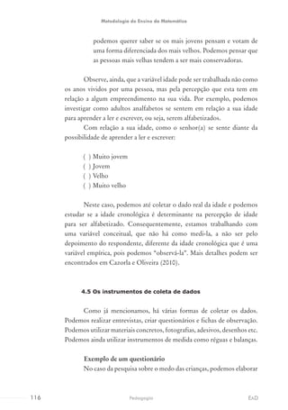 podemos querer saber se os mais jovens pensam e votam de
uma forma diferenciada dos mais velhos. Podemos pensar que
as pessoas mais velhas tendem a ser mais conservadoras.
Observe, ainda, que a variável idade pode ser trabalhada não como
os anos vividos por uma pessoa, mas pela percepção que esta tem em
relação a algum empreendimento na sua vida. Por exemplo, podemos
investigar como adultos analfabetos se sentem em relação a sua idade
para aprender a ler e escrever, ou seja, serem alfabetizados.
Com relação a sua idade, como o senhor(a) se sente diante da
possibilidade de aprender a ler e escrever:
( ) Muito jovem
( ) Jovem
( ) Velho
( ) Muito velho
Neste caso, podemos até coletar o dado real da idade e podemos
estudar se a idade cronológica é determinante na percepção de idade
para ser alfabetizado. Consequentemente, estamos trabalhando com
uma variável conceitual, que não há como medi-la, a não ser pelo
depoimento do respondente, diferente da idade cronológica que é uma
variável empírica, pois podemos “observá-la”. Mais detalhes podem ser
encontrados em Cazorla e Oliveira (2010).
4.5 Os instrumentos de coleta de dados
Como já mencionamos, há várias formas de coletar os dados.
Podemos realizar entrevistas, criar questionários e fichas de observação.
Podemos utilizar materiais concretos, fotografias, adesivos, desenhos etc.
Podemos ainda utilizar instrumentos de medida como réguas e balanças.
	 Exemplo de um questionário
No caso da pesquisa sobre o medo das crianças, podemos elaborar
116 EADPedagogia
Metodologia do Ensino da Matemática
 