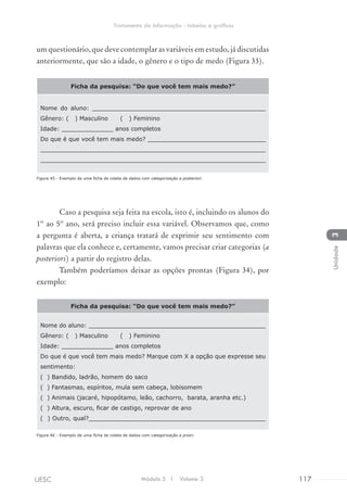umquestionário,quedevecontemplarasvariáveisemestudo,jádiscutidas
anteriormente, que são a idade, o gênero e o tipo de medo (Figura 33).
Ficha da pesquisa: “Do que você tem mais medo?”
Nome do aluno: _______________________________________________
Gênero: ( ) Masculino ( ) Feminino
Idade: ______________ anos completos
Do que é que você tem mais medo? ________________________________
_____________________________________________________________
_____________________________________________________________
Figura 45 - Exemplo de uma ficha de coleta de dados com categorização a posteriori.
Caso a pesquisa seja feita na escola, isto é, incluindo os alunos do
1º ao 5º ano, será preciso incluir essa variável. Observamos que, como
a pergunta é aberta, a criança tratará de exprimir seu sentimento com
palavras que ela conhece e, certamente, vamos precisar criar categorias (a
posteriori) a partir do registro delas.
Também poderíamos deixar as opções prontas (Figura 34), por
exemplo:
Ficha da pesquisa: “Do que você tem mais medo?”
Nome do aluno: ________________________________________________
Gênero: ( ) Masculino ( ) Feminino
Idade: ______________ anos completos
Do que é que você tem mais medo? Marque com X a opção que expresse seu
sentimento:
( ) Bandido, ladrão, homem do saco
( ) Fantasmas, espíritos, mula sem cabeça, lobisomem
( ) Animais (jacaré, hipopótamo, leão, cachorro, barata, aranha etc.)
( ) Altura, escuro, ficar de castigo, reprovar de ano
( ) Outro, qual?________________________________________________
Figura 46 - Exemplo de uma ficha de coleta de dados com categorização a priori.
Módulo 5 I Volume 3 117UESC
Tratamento da Informação - tabelas e gráficos
3Unidade
 