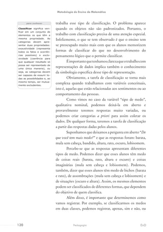 trabalha esse tipo de classificação. O problema aparece
quando os objetos não são padronizados. Portanto, o
trabalho com classificação precisa de uma atenção especial.
Infelizmente, o que se tem observado é que o ensino tem
se preocupado muito mais com que os alunos memorizem
formas de classificar do que no desenvolvimento do
pensamento lógico que o permite classificar.
Éimportantequetenhamosclarezaqueotrabalhocom
representações de dados implica também o conhecimento
da simbologia específica desse tipo de representação.
Obviamente, a tarefa de classificação se torna mais
complexa quando trabalhamos com variáveis conceituais,
isto é, aquelas que estão relacionadas aos sentimentos ou ao
comportamento das pessoas.
Como vimos no caso da variável “tipo de medo”,
qualitativa nominal, podemos deixá-la em aberto e
provavelmente teremos respostas muito variadas, ou
podemos criar categorias a priori para assim coletar os
dados. De qualquer forma, teremos a tarefa de classificação
a partir das respostas dadas pelos alunos.
Suponhamos que deixamos a pergunta em aberto “De
que você tem mais medo?” e que as respostas foram: barata,
mula sem cabeça, bandido, altura, rato, escuro, lobisomem.
Percebe-se que as respostas apresentam diferentes
tipos de medo. Podemos dizer que esses alunos têm medo
de coisas reais (barata, rato, altura e escuro) e coisas
imaginárias (mula sem cabeça e lobisomem). Podemos,
também, dizer que esses alunos têm medo de bichos (barata
e rato), de assombrações (mula sem cabeça e lobisomem) e
de situações (escuro e altura). Assim, os mesmos elementos
podem ser classificados de diferentes formas, que dependem
do objetivo de quem classifica.
Além disso, é importante que determinemos como
vamos registrar. Por exemplo, se classificarmos os medos
em duas classes, podemos registrar, apenas, sim e não, ou
Classificar significa veri-
ficar em um conjunto de
elementos os que têm a
mesma propriedade. As
categorias devem apre-
sentar duas propriedades:
exaustividade (representa
todos os fatos e ocorrên-
cias possíveis) e exclu-
sividade (coerência para
que qualquer resultado só
possa ser representado de
uma única maneira), ou
seja, as categorias devem
ser capazes de exaurir to-
das as possibilidades e, ao
mesmo tempo, ser mutua-
mente excludentes.
para conhecer
120 EADPedagogia
Metodologia do Ensino da Matemática
 