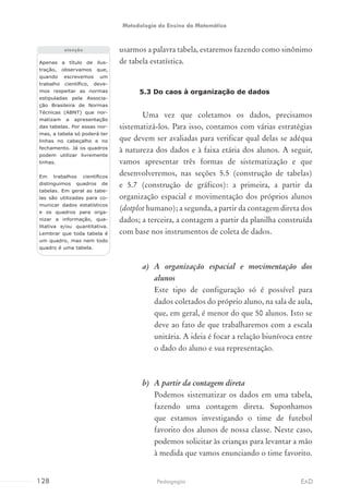 usarmos a palavra tabela, estaremos fazendo como sinônimo
de tabela estatística.
5.3 Do caos à organização de dados
Uma vez que coletamos os dados, precisamos
sistematizá-los. Para isso, contamos com várias estratégias
que devem ser avaliadas para verificar qual delas se adéqua
à natureza dos dados e à faixa etária dos alunos. A seguir,
vamos apresentar três formas de sistematização e que
desenvolveremos, nas seções 5.5 (construção de tabelas)
e 5.7 (construção de gráficos): a primeira, a partir da
organização espacial e movimentação dos próprios alunos
(dotplot humano); a segunda, a partir da contagem direta dos
dados; a terceira, a contagem a partir da planilha construída
com base nos instrumentos de coleta de dados.
a)	 A organização espacial e movimentação dos
alunos
Este tipo de configuração só é possível para
dados coletados do próprio aluno, na sala de aula,
que, em geral, é menor do que 50 alunos. Isto se
deve ao fato de que trabalharemos com a escala
unitária. A ideia é focar a relação biunívoca entre
o dado do aluno e sua representação.
b)	 A partir da contagem direta
Podemos sistematizar os dados em uma tabela,
fazendo uma contagem direta. Suponhamos
que estamos investigando o time de futebol
favorito dos alunos de nossa classe. Neste caso,
podemos solicitar às crianças para levantar a mão
à medida que vamos enunciando o time favorito.
Apenas a título de ilus-
tração, observamos que,
quando escrevemos um
trabalho científico, deve-
mos respeitar as normas
estipuladas pela Associa-
ção Brasileira de Normas
Técnicas (ABNT) que nor-
matizam a apresentação
das tabelas. Por essas nor-
mas, a tabela só poderá ter
linhas no cabeçalho e no
fechamento. Já os quadros
podem utilizar livremente
linhas.
Em trabalhos científicos
distinguimos quadros de
tabelas. Em geral as tabe-
las são utilizadas para co-
municar dados estatísticos
e os quadros para orga-
nizar a informação, qua-
litativa e/ou quantitativa.
Lembrar que toda tabela é
um quadro, mas nem todo
quadro é uma tabela.
atenção
128 EADPedagogia
Metodologia do Ensino da Matemática
 
