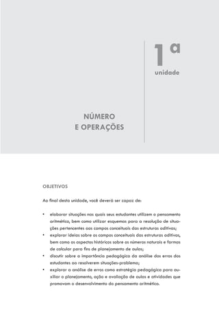 NÚMERO
E OPERAÇÕES
OBJETIVOS
Ao final desta unidade, você deverá ser capaz de:
•	 elaborar situações nas quais seus estudantes utilizem o pensamento
aritmético, bem como utilizar esquemas para a resolução de situa-
ções pertencentes aos campos conceituais das estruturas aditivas;
•	 explorar ideias sobre os campos conceituais das estruturas aditivas,
bem como os aspectos históricos sobre os números naturais e formas
de calcular para fins de planejamento de aulas;
•	 discutir sobre a importância pedagógica da análise dos erros dos
estudantes ao resolverem situações-problema;
•	 explorar a análise de erros como estratégia pedagógica para au-
xiliar o planejamento, ação e avaliação de aulas e atividades que
promovam o desenvolvimento do pensamento aritmético.
1ªunidade
 