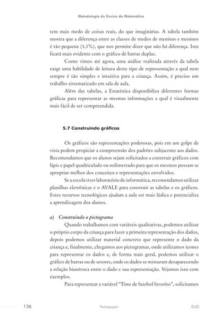 tem mais medo de coisas reais, do que imaginárias. A tabela também
mostra que a diferença entre as classes de medos de meninas e meninos
é tão pequena (1,1%), que nos permite dizer que não há diferença. Isto
ficará mais evidente com o gráfico de barras duplas.
Como vimos até agora, uma análise realizada através da tabela
exige uma habilidade de leitura deste tipo de representação a qual nem
sempre é tão simples e intuitiva para a criança. Assim, é preciso um
trabalho sistematizado em sala de aula.
Além das tabelas, a Estatística disponibiliza diferentes formas
gráficas para representar as mesmas informações a qual é visualmente
mais fácil de ser compreendida.
5.7 Construindo gráficos
Os gráficos são representações poderosas, pois em um golpe de
vista podem propiciar a compreensão dos padrões subjacente aos dados.
Recomendamos que os alunos sejam solicitados a construir gráficos com
lápis e papel quadriculado ou milimetrado para que os mesmos possam se
apropriar melhor dos conceitos e representações envolvidos.
Se a escola tiver laboratório de informática, recomendamos utilizar
planilhas eletrônicas e o AVALE para construir as tabelas e os gráficos.
Estes recursos tecnológicos ajudam a aula ser mais lúdica e potencializa
a aprendizagem dos alunos.
a)	 Construindo o pictograma
Quando trabalhamos com variáveis qualitativas, podemos utilizar
o próprio corpo da criança para fazer a primeira representação dos dados,
depois podemos utilizar material concreto que represente o dado da
criança e, finalmente, chegamos aos pictogramas, onde utilizamos ícones
para representar os dados e, de forma mais geral, podemos utilizar o
gráfico de barras ou de setores, onde os dados se misturam desaparecendo
a relação biunívoca entre o dado e sua representação. Vejamos isso com
exemplos.
Para representar a variável “Time de futebol favorito”, solicitamos
136 EADPedagogia
Metodologia do Ensino da Matemática
 