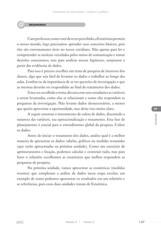 RESUMINDO
Caroprofessor,comovocêdeveterpercebido,aEstatísticapermeia
o nosso mundo, logo precisamos aprender seus conceitos básicos, pois
eles são extremamente úteis no nosso cotidiano. Não apenas para ler e
compreender as notícias veiculadas pelos meios de comunicação e tomar
decisões conscientes; mas para analisar nossas hipóteses, conjeturar a
partir das evidências de dados.
Para isso é preciso escolher um tema de pesquisa de interesse dos
alunos, algo que seja fácil de levantar os dados e trabalhar ao longo das
aulas. Lembre-se da importância de se ter questões de investigação e que
as mesmas deverão ser respondidas ao final do tratamento dos dados.
Umavezescolhidootema,discutacomseusestudantesasvariáveis
a serem levantadas, como elas se relacionam e como elas respondem as
perguntas da investigação. Não levante dados desnecessários, a menos
que queira aproveitar a oportunidade, mas deixe isso muito claro.
A seguir construa o instrumento de coleta de dados, discutindo a
natureza das variáveis, sua operacionalização e tratamento. Esta fase de
planejamento é crucial para o entendimento global da pesquisa. Colete
os dados.
Antes de iniciar o tratamento dos dados, analise qual é a melhor
maneira de apresentar os dados: tabelas, gráficos ou medidas resumidas
(que serão apresentadas na próxima unidade). Como um exercício de
aprimoramento e fixação, podemos calcular e construir tudo, mas para
fazer o relatório escolhemos as estatísticas que melhor respondem as
perguntas de pesquisa.
Na próxima unidade, vamos apresentar as estatísticas (medidas
resumo) que completam a análise de dados nesta etapa escolar; um
exemplo de como podemos apresentar os resultados em um relatório e
as referências, pois estas duas unidades tratam de Estatística.
RESUMINDO
Módulo 5 I Volume 3 147UESC
Tratamento da Informação - tabelas e gráficos
3Unidade
 