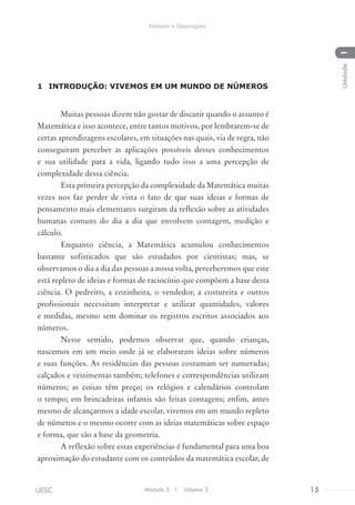 1	 INTRODUÇÃO: VIVEMOS EM UM MUNDO DE NÚMEROS
Muitas pessoas dizem não gostar de discutir quando o assunto é
Matemática e isso acontece, entre tantos motivos, por lembrarem-se de
certas aprendizagens escolares, em situações nas quais, via de regra, não
conseguiram perceber as aplicações possíveis desses conhecimentos
e sua utilidade para a vida, ligando tudo isso a uma percepção de
complexidade dessa ciência.
Esta primeira percepção da complexidade da Matemática muitas
vezes nos faz perder de vista o fato de que suas ideias e formas de
pensamento mais elementares surgiram da reflexão sobre as atividades
humanas comuns do dia a dia que envolvem contagem, medição e
cálculo.
Enquanto ciência, a Matemática acumulou conhecimentos
bastante sofisticados que são estudados por cientistas; mas, se
observamos o dia a dia das pessoas a nossa volta, perceberemos que este
está repleto de ideias e formas de raciocínio que compõem a base desta
ciência. O pedreiro, a cozinheira, o vendedor, a costureira e outros
profissionais necessitam interpretar e utilizar quantidades, valores
e medidas, mesmo sem dominar os registros escritos associados aos
números.
Nesse sentido, podemos observar que, quando crianças,
nascemos em um meio onde já se elaboraram ideias sobre números
e suas funções. As residências das pessoas costumam ser numeradas;
calçados e vestimentas também; telefones e correspondências utilizam
números; as coisas têm preço; os relógios e calendários controlam
o tempo; em brincadeiras infantis são feitas contagens; enfim, antes
mesmo de alcançarmos a idade escolar, vivemos em um mundo repleto
de números e o mesmo ocorre com as ideias matemáticas sobre espaço
e forma, que são a base da geometria.
A reflexão sobre estas experiências é fundamental para uma boa
aproximação do estudante com os conteúdos da matemática escolar, de
Módulo 5 I Volume 3 15UESC
Número e Operações
1Unidade
 