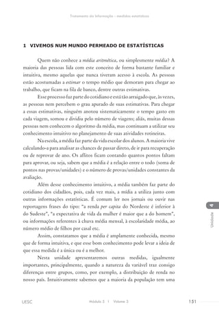 1	 VIVEMOS NUM MUNDO PERMEADO DE ESTATÍSTICAS
Quem não conhece a média aritmética, ou simplesmente média? A
maioria das pessoas lida com este conceito de forma bastante familiar e
intuitiva, mesmo aquelas que nunca tiveram acesso à escola. As pessoas
estão acostumadas a estimar o tempo médio que demoram para chegar ao
trabalho, que ficam na fila de banco, dentre outras estimativas.
Esseprocessofazpartedocotidianoeestátãoarraigadoque,àsvezes,
as pessoas nem percebem o grau apurado de suas estimativas. Para chegar
a essas estimativas, ninguém anotou sistematicamente o tempo gasto em
cada viagem, somou e dividiu pelo número de viagens; aliás, muitas dessas
pessoas nem conhecem o algoritmo da média, mas continuam a utilizar seu
conhecimento intuitivo no planejamento de suas atividades rotineiras.
Na escola, a média faz parte da vida escolar dos alunos. A maioria vive
calculando-a para analisar as chances de passar direto, de ir para recuperação
ou de reprovar de ano. Os aflitos ficam contando quantos pontos faltam
para aprovar, ou seja, sabem que a média é a relação entre o todo (soma de
pontos nas provas/unidades) e o número de provas/unidades constantes da
avaliação.
Além desse conhecimento intuitivo, a média também faz parte do
cotidiano dos cidadãos, pois, cada vez mais, a mídia a utiliza junto com
outras informações estatísticas. É comum ler nos jornais ou ouvir nas
reportagens frases do tipo: “a renda per capita do Nordeste é inferior à
do Sudeste”, “a expectativa de vida da mulher é maior que a do homem”,
ou informações referentes à chuva média mensal, à escolaridade média, ao
número médio de filhos por casal etc.
Assim, constatamos que a média é amplamente conhecida, mesmo
que de forma intuitiva, e que esse bom conhecimento pode levar a ideia de
que essa medida é a única ou é a melhor.
Nesta unidade apresentaremos outras medidas, igualmente
importantes, principalmente, quando a natureza da variável traz consigo
diferenças entre grupos, como, por exemplo, a distribuição de renda no
nosso país. Intuitivamente sabemos que a maioria da população tem uma
Módulo 5 I Volume 3 151UESC
Tratamento da Informação - medidas estatísticas
4Unidade
 