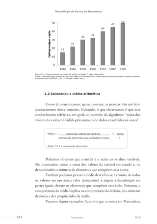 Figura 79 - Consumo anual per capita de açúcar no Brasil. * valor interpolado.
Fonte: Elaborado pelos autores a partir dos dados da Embrapa (http://www.agencia.cnptia.embrapa.br/gestor/cana-de-
acucar/arvore/CONTAG01_109_22122006154841.html)
2.2 Calculando a média aritmética
Como já mencionamos, aparentemente, as pessoas têm um bom
conhecimento desse conceito. Contudo, o que observamos é que esse
conhecimento refere-se, em geral, ao domínio do algoritmo: “soma dos
valores da variável dividida pelo número de dados envolvidos na soma”:
Média = Soma dos valores da variável = Soma
Número de elementos que compõem a soma n
Onde “n” é o número de elementos
Podemos observar que a média é a razão entre duas variáveis.
No numerador, temos a soma dos valores da variável em estudo e, no
denominador, o número de elementos que compõem essa soma.
Também podemos pensar a média desta forma: a reunião de todos
os valores em um único valor (somatório) e depois a distribuição em
partes iguais, dentre os elementos que compõem esse todo. Portanto, a
compreensão da média implica na compreensão da divisão, dos números
decimais e das propriedades da média.
Vejamos alguns exemplos. Suponha que as notas em Matemática
154 EADPedagogia
Metodologia do Ensino da Matemática
 