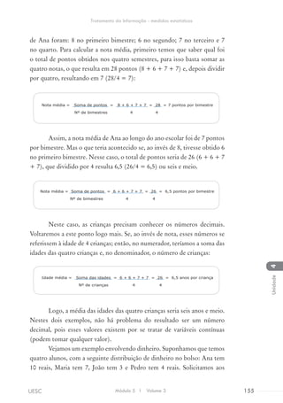 de Ana foram: 8 no primeiro bimestre; 6 no segundo; 7 no terceiro e 7
no quarto. Para calcular a nota média, primeiro temos que saber qual foi
o total de pontos obtidos nos quatro semestres, para isso basta somar as
quatro notas, o que resulta em 28 pontos (8 + 6 + 7 + 7) e, depois dividir
por quatro, resultando em 7 (28/4 = 7):
Nota média = Soma de pontos = 8 + 6 + 7 + 7 = 28 = 7 pontos por bimestre
Nº de bimestres 4 4
Assim, a nota média de Ana ao longo do ano escolar foi de 7 pontos
por bimestre. Mas o que teria acontecido se, ao invés de 8, tivesse obtido 6
no primeiro bimestre. Nesse caso, o total de pontos seria de 26 (6 + 6 + 7
+ 7), que dividido por 4 resulta 6,5 (26/4 = 6,5) ou seis e meio.
Nota média = Soma de pontos = 6 + 6 + 7 + 7 = 26 = 6,5 pontos por bimestre
Nº de bimestres 4 4
Neste caso, as crianças precisam conhecer os números decimais.
Voltaremos a este ponto logo mais. Se, ao invés de nota, esses números se
referissem à idade de 4 crianças; então, no numerador, teríamos a soma das
idades das quatro crianças e, no denominador, o número de crianças:
Idade média = Soma das idades = 6 + 6 + 7 + 7 = 26 = 6,5 anos por criança
Nº de crianças 4 4
Logo, a média das idades das quatro crianças seria seis anos e meio.
Nestes dois exemplos, não há problema do resultado ser um número
decimal, pois esses valores existem por se tratar de variáveis contínuas
(podem tomar qualquer valor).
Vejamos um exemplo envolvendo dinheiro. Suponhamos que temos
quatro alunos, com a seguinte distribuição de dinheiro no bolso: Ana tem
10 reais, Maria tem 7, João tem 3 e Pedro tem 4 reais. Solicitamos aos
Módulo 5 I Volume 3 155UESC
Tratamento da Informação - medidas estatísticas
4Unidade
 