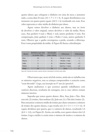 quatro alunos que coloquem o dinheiro em cima da mesa e juntamos
tudo, a soma dará 24 reais (10 + 7 + 3 + 4). A seguir distribuímos esse
montante em quatro partes iguais (24/4 = 6) resultando seis reais. Esse
valor representa o valor médio de dinheiro por aluno.
Agora vamos devolver o dinheiro aos alunos, mas ao invés
de devolver o valor original, vamos devolver o valor da média. Nesse
caso, Ana perderá 4 reais e Maria 1 real, juntos perderão 5 reais. Em
compensação, João ganhará 3 reais e Pedro 2 reais, juntos ganharão 5
reais. Observe que o ganho recompensa a perda, zerando a diferença.
Esta é uma propriedade da média. A Figura 80 ilustra a distribuição:
Aluno
Dinheiro que tem
no bolso (R$)
Devolução
pela média
Diferença Diferença
Ana 10 6 Perde 4 reais - 4
Maria 7 6 Perde 1 real -1
João 3 6 Ganha 3 reais +3
Pedro 4 6 Ganha 2 reais +2
Total 24 24 Zero 0
Figura 80. Exemplo de perdas e ganhos devido à devolução do dinheiro pela média.
Observamos que, neste nível de ensino, ainda não se trabalha com
os números negativos, mas as crianças compreendem o conceito como
“estar devendo”. Logo, sua inserção no 5º ano já é possível.
Agora analisemos o que acontece quando trabalhamos com
variáveis discretas, resultante de contagens, isto é, seus valores tomam
números inteiros.
Suponha que temos quatro alunos: Alex, Ana, João e Tais. Alex
tem três (3) irmãos, Ana nenhum (0), João um (1) e Tais dois irmãos (2).
Para encontrar o número médio de irmãos por aluno somamos o número
de irmãos dos quatro alunos, o que resulta seis (3 + 0 + 1 + 2 = 6). A
seguir, dividimos por quatro, que é o número de alunos, resultando 1,5
(6/4 = 1,5), ver Figura 81. Assim, em média, esses quatro alunos têm 1,5
irmãos. Logo a média é a razão entre o número de irmãos e o número de
alunos.
156 EADPedagogia
Metodologia do Ensino da Matemática
 