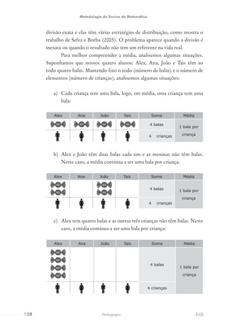 divisão exata e elas têm várias estratégias de distribuição, como mostra o
trabalho de Selva e Borba (2005). O problema aparece quando a divisão é
inexata ou quando o resultado não tem um referente na vida real.
Para melhor compreender a média, analisemos algumas situações.
Suponhamos que nossos quatro alunos: Alex, Ana, João e Tais têm ao
todo quatro balas. Mantendo fixo o todo (número de balas) e o número de
elementos (número de crianças), analisemos algumas situações:
a)	 Cada criança tem uma bala, logo, em média, uma criança tem uma
bala:
Alex Ana João Tais Soma Média
4 balas
1 bala por
criança4	 crianças
b)	 Alex e João têm duas balas cada um e as meninas não têm balas.
Neste caso, a média continua a ser uma bala por criança:
Alex Ana João Tais Soma Média
4 balas 1 bala por
criança
4	 crianças
c)	 Alex tem quatro balas e as outras três crianças não têm balas. Neste
caso, a média continua a ser uma bala por criança:
Alex Ana João Tais Soma Média
4 balas
1 bala por
criança
4 crianças
158 EADPedagogia
Metodologia do Ensino da Matemática
 