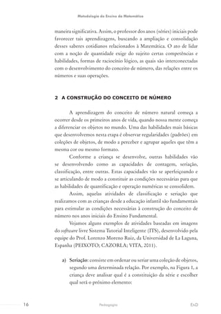 maneira significativa. Assim, o professor dos anos (séries) iniciais pode
favorecer tais aprendizagens, buscando a ampliação e consolidação
desses saberes cotidianos relacionados à Matemática. O ato de lidar
com a noção de quantidade exige do sujeito certas competências e
habilidades, formas de raciocínio lógico, as quais são interconectadas
com o desenvolvimento do conceito de número, das relações entre os
números e suas operações.
2	 A CONSTRUÇÃO DO CONCEITO DE NÚMERO
A aprendizagem do conceito de número natural começa a
ocorrer desde os primeiros anos de vida, quando nossa mente começa
a diferenciar os objetos no mundo. Uma das habilidades mais básicas
que desenvolvemos nesta etapa é observar regularidades (padrões) em
coleções de objetos, de modo a perceber e agrupar aqueles que têm a
mesma cor ou mesmo formato.
Conforme a criança se desenvolve, outras habilidades vão
se desenvolvendo como as capacidades de contagem, seriação,
classificação, entre outras. Estas capacidades vão se aperfeiçoando e
se articulando de modo a constituir as condições necessárias para que
as habilidades de quantificação e operação numéricas se consolidem.
Assim, aquelas atividades de classificação e seriação que
realizamos com as crianças desde a educação infantil são fundamentais
para estimular as condições necessárias à construção do conceito de
número nos anos iniciais do Ensino Fundamental.
Vejamos alguns exemplos de atividades baseadas em imagens
do software livre Sistema Tutorial Inteligente (ITS), desenvolvido pela
equipe do Prof. Lorenzo Moreno Ruiz, da Universidad de La Laguna,
Espanha (PEIXOTO; CAZORLA; VITA, 2011).
a)	 Seriação: consiste em ordenar ou seriar uma coleção de objetos,
segundo uma determinada relação. Por exemplo, na Figura 1, a
criança deve analisar qual é a constituição da série e escolher
qual será o próximo elemento:
16 EADPedagogia
Metodologia do Ensino da Matemática
 