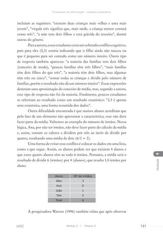 incluíam as seguintes: “existem duas crianças mais velhas e uma mais
jovem”, “vírgula três significa que, mais tarde, a criança menor contará
como três”, “a mãe tem dois filhos e está grávida do terceiro”, dentre
outras do gênero.
Paraaautora,essesestudantesestavamsofrendoconflitocognitivo,
pois para eles (0,3) estaria indicando que o filho ainda não nasceu ou
que é pequeno para ser contado como um número inteiro. Outro tipo
de resposta também apareceu: “a maioria das famílias tem dois filhos
(conceito de moda), “poucas famílias têm três filhos”, “mais famílias
têm dois filhos do que três”, “a maioria têm dois filhos, mas algumas
têm três ou cinco”, “somar todas as crianças e dividir pelo número de
famílias, porém o resultado não dá um número inteiro”. Essas expressões
denotam uma aproximação do conceito de média, mas, segundo a autora,
esse tipo de resposta não foi da maioria. Finalmente, poucos estudantes
se referiram ao resultado como um resultado estatístico: “2,3 é apenas
uma estatística, uma forma resumida dos dados”.
Outra dificuldade encontrada é que muitos alunos acreditam que
pelo fato de um elemento não apresentar a característica, esse não deve
fazer parte da média. Voltemos ao exemplo do número de irmãos. Nessa
lógica, Ana, por não ter irmãos, não deve fazer parte do cálculo da média
e, assim, somam os valores e dividem por três ao invés de dividir por
quatro, resultando uma média de dois (6/3 = 2).
Uma forma de evitar esse conflito é colocar os dados em uma lista,
como a que segue. Assim, os alunos podem ver que existem 4 alunos e
que esses quatro alunos têm ao todo 6 irmãos. Portanto, a média será o
resultado de dividir 6 (irmãos) por 4 (alunos), que resulta 1,5 irmãos por
aluno.
Aluno Nº de irmãos
Alex 3
Ana 0
João 1
Tais 2
Total 6
A pesquisadora Watson (1996) também relata que após observar
Módulo 5 I Volume 3 161UESC
Tratamento da Informação - medidas estatísticas
4Unidade
 