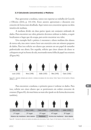 2.3 Calculando (encontrando) a Mediana
Para apresentar a mediana, vamos nos reportar ao trabalho de Cazorla
e Oliveira (2010, p. 131-134). Esses autores apresentam e discutem este
conceito de forma mais detalhada. Aqui vamos nos concentrar apenas na ideia
intuitiva de mediana.
A mediana divide em duas partes iguais um conjunto ordenado de
dados. Para encontrar seu valor, primeiro devemos ordenar os dados, a seguir
localizamos o lugar que ela ocupa, para assim encontrar seu valor.
Um exemplo fácil e prático é encontrar a altura mediana dos alunos
de nossa sala, mas antes vamos fazer um exercício com um número pequeno
de dados. Para isso solicite aos alunos que anotem em um papel de tamanho
padronizado sua altura. Em seguida, solicite que cinco alunos da classe se
coloquem em pé na frente da sala, mostrando numa folha de papel sua estatura
(Figura 84):
Luiz (152) Ana (148) João (155) Bia (145) Caio (150)
Figura 84 - Exemplo utilizado para calcular a mediana da estatura de cinco alunos. Fonte: Figura 114 de Cazorla e Oliveira
(2010), p. 132.
Para encontrar a mediana, o primeiro passo é ordenar os dados. Para
isso, solicite aos cinco alunos que se posicionem em ordem crescente de
estatura (Figura 85): do mais baixo ao mais alto (pode ser de forma decrescente
também).
Bia (145) Ana (148) Caio (150) Luiz (152) João (155)
1º lugar 2º lugar 3º lugar 4º lugar 5º lugar
Abaixo da mediana: dois dados Mediana Acima da mediana: dois dados
Figura 85 - Exemplo do cálculo da mediana da estatura de cinco alunos. Fonte: Figura 115 de Cazorla e Oliveira (2010), p. 132.
Módulo 5 I Volume 3 163UESC
Tratamento da Informação - medidas estatísticas
4Unidade
 