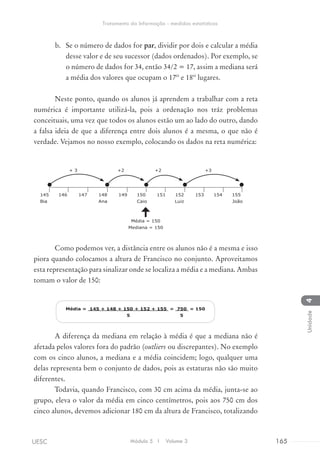 b.	 Se o número de dados for par, dividir por dois e calcular a média
desse valor e de seu sucessor (dados ordenados). Por exemplo, se
o número de dados for 34, então 34/2 = 17, assim a mediana será
a média dos valores que ocupam o 17º e 18º lugares.
Neste ponto, quando os alunos já aprendem a trabalhar com a reta
numérica é importante utilizá-la, pois a ordenação nos tráz problemas
conceituais, uma vez que todos os alunos estão um ao lado do outro, dando
a falsa ideia de que a diferença entre dois alunos é a mesma, o que não é
verdade. Vejamos no nosso exemplo, colocando os dados na reta numérica:
+ 3 +2 +2 +3
145 146 147 148 149 150 151 152 153 154 155
Bia	 Ana	 Caio	 Luiz João
Média = 150
Mediana = 150
Como podemos ver, a distância entre os alunos não é a mesma e isso
piora quando colocamos a altura de Francisco no conjunto. Aproveitamos
esta representação para sinalizar onde se localiza a média e a mediana. Ambas
tomam o valor de 150:
Média = 145 + 148 + 150 + 152 + 155 = 750 = 150
5 5
A diferença da mediana em relação à média é que a mediana não é
afetada pelos valores fora do padrão (outliers ou discrepantes). No exemplo
com os cinco alunos, a mediana e a média coincidem; logo, qualquer uma
delas representa bem o conjunto de dados, pois as estaturas não são muito
diferentes.
Todavia, quando Francisco, com 30 cm acima da média, junta-se ao
grupo, eleva o valor da média em cinco centímetros, pois aos 750 cm dos
cinco alunos, devemos adicionar 180 cm da altura de Francisco, totalizando
Módulo 5 I Volume 3 165UESC
Tratamento da Informação - medidas estatísticas
4Unidade
 