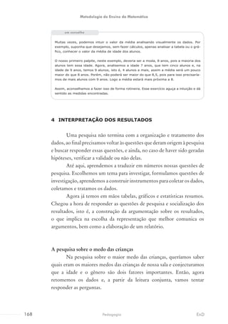Muitas vezes, podemos intuir o valor da média analisando visualmente os dados. Por
exemplo, suponha que desejamos, sem fazer cálculos, apenas analisar a tabela ou o grá-
fico, conhecer o valor da média de idade dos alunos.
O nosso primeiro palpite, neste exemplo, deveria ser a moda, 8 anos, pois a maioria dos
alunos tem essa idade. Agora, analisemos a idade 7 anos, que tem cinco alunos e, na
idade de 9 anos, temos 9 alunos, isto é, 4 alunos a mais, assim a média será um pouco
maior do que 8 anos. Porém, não poderá ser maior do que 8,5, pois para isso precisaría-
mos de mais alunos com 9 anos. Logo a média estará mais próxima a 8.
Assim, aconselhamos a fazer isso de forma rotineira. Esse exercício aguça a intuição e dá
sentido as medidas encontradas.
4	 INTERPRETAÇÃO DOS RESULTADOS
Uma pesquisa não termina com a organização e tratamento dos
dados, ao final precisamos voltar às questões que deram origem à pesquisa
e buscar responder essas questões, e ainda, no caso de haver sido geradas
hipóteses, verificar a validade ou não delas.
Até aqui, aprendemos a traduzir em números nossas questões de
pesquisa. Escolhemos um tema para investigar, formulamos questões de
investigação, aprendemos a construir instrumentos para coletar os dados,
coletamos e tratamos os dados.
Agora já temos em mãos tabelas, gráficos e estatísticas resumos.
Chegou a hora de responder as questões de pesquisa e socialização dos
resultados, isto é, a construção da argumentação sobre os resultados,
o que implica na escolha da representação que melhor comunica os
argumentos, bem como a elaboração de um relatório.
A pesquisa sobre o medo das crianças
Na pesquisa sobre o maior medo das crianças, queríamos saber
quais eram os maiores medos das crianças de nossa sala e conjecturamos
que a idade e o gênero são dois fatores importantes. Então, agora
retomemos os dados e, a partir da leitura conjunta, vamos tentar
responder as perguntas.
um conselho
168 EADPedagogia
Metodologia do Ensino da Matemática
 