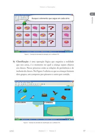 Figura 1 – Exemplo de atividade de seriação com o software ITS.
b)	 Classificação: é uma operação lógica que organiza a realidade
que nos cerca, é o momento no qual a criança separa objetos
em classes. Nesse processo estão as relações de pertinência e de
inclusão de classes. Na Figura 2 solicita-se que as crianças formem
dois grupos, um composto por pássaros e outro por comida.
Figura 2 - Exemplo de atividade de classificação com o software ITS.
Módulo 5 I Volume 3 17UESC
Número e Operações
1Unidade
 
