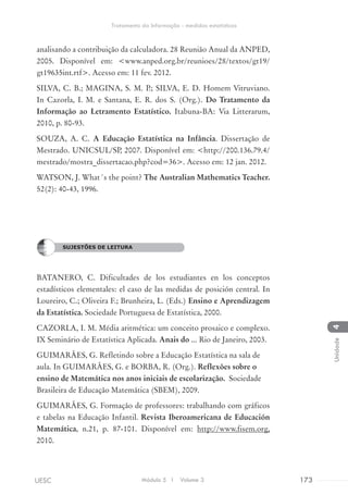 analisando a contribuição da calculadora. 28 Reunião Anual da ANPED,
2005. Disponível em: <www.anped.org.br/reunioes/28/textos/gt19/
gt19635int.rtf>. Acesso em: 11 fev. 2012.
SILVA, C. B.; MAGINA, S. M. P.; SILVA, E. D. Homem Vitruviano.
In Cazorla, I. M. e Santana, E. R. dos S. (Org.). Do Tratamento da
Informação ao Letramento Estatístico. Itabuna-BA: Via Litterarum,
2010, p. 80-93.
SOUZA, A. C. A Educação Estatística na Infância. Dissertação de
Mestrado. UNICSUL/SP, 2007. Disponível em: <http://200.136.79.4/
mestrado/mostra_dissertacao.php?cod=36>. Acesso em: 12 jan. 2012.
WATSON, J. What´s the point? The Australian Mathematics Teacher.
52(2): 40-43, 1996.
SUGESTÕES DE LEITURA
BATANERO, C. Dificultades de los estudiantes en los conceptos
estadísticos elementales: el caso de las medidas de posición central. In
Loureiro, C.; Oliveira F.; Brunheira, L. (Eds.) Ensino e Aprendizagem
da Estatística. Sociedade Portuguesa de Estatística, 2000.
CAZORLA, I. M. Média aritmética: um conceito prosaico e complexo.
IX Seminário de Estatística Aplicada. Anais do ... Rio de Janeiro, 2003.
GUIMARÃES, G. Refletindo sobre a Educação Estatística na sala de
aula. In GUIMARÃES, G. e BORBA, R. (Org.). Reflexões sobre o
ensino de Matemática nos anos iniciais de escolarização. Sociedade
Brasileira de Educação Matemática (SBEM), 2009.
GUIMARÃES, G. Formação de professores: trabalhando com gráficos
e tabelas na Educação Infantil. Revista Iberoamericana de Educación
Matemática, n.21, p. 87-101. Disponível em: http://www.fisem.org,
2010.
SUJESTÕES DE LEITURA
Módulo 5 I Volume 3 173UESC
Tratamento da Informação - medidas estatísticas
4Unidade
 
