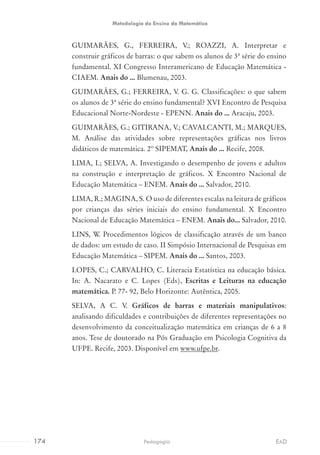 GUIMARÃES, G., FERREIRA, V.; ROAZZI, A. Interpretar e
construir gráficos de barras: o que sabem os alunos de 3ª série do ensino
fundamental. XI Congresso Interamericano de Educação Matemática -
CIAEM. Anais do ... Blumenau, 2003.
GUIMARÃES, G.; FERREIRA, V. G. G. Classificações: o que sabem
os alunos de 3ª série do ensino fundamental? XVI Encontro de Pesquisa
Educacional Norte-Nordeste - EPENN. Anais do ... Aracaju, 2003.
GUIMARÃES, G.; GITIRANA, V.; CAVALCANTI, M.; MARQUES,
M. Análise das atividades sobre representações gráficas nos livros
didáticos de matemática. 2º SIPEMAT, Anais do ... Recife, 2008.
LIMA, I.; SELVA, A. Investigando o desempenho de jovens e adultos
na construção e interpretação de gráficos. X Encontro Nacional de
Educação Matemática – ENEM. Anais do ... Salvador, 2010.
LIMA, R.; MAGINA, S. O uso de diferentes escalas na leitura de gráficos
por crianças das séries iniciais do ensino fundamental. X Encontro
Nacional de Educação Matemática – ENEM. Anais do... Salvador, 2010.
LINS, W. Procedimentos lógicos de classificação através de um banco
de dados: um estudo de caso. II Simpósio Internacional de Pesquisas em
Educação Matemática – SIPEM. Anais do ... Santos, 2003.
LOPES, C.; CARVALHO, C. Literacia Estatística na educação básica.
In: A. Nacarato e C. Lopes (Eds), Escritas e Leituras na educação
matemática. P. 77- 92, Belo Horizonte: Autêntica, 2005.
SELVA, A C. V. Gráficos de barras e materiais manipulativos:
analisando dificuldades e contribuições de diferentes representações no
desenvolvimento da conceitualização matemática em crianças de 6 a 8
anos. Tese de doutorado na Pós Graduação em Psicologia Cognitiva da
UFPE. Recife, 2003. Disponível em www.ufpe.br.
174 EADPedagogia
Metodologia do Ensino da Matemática
 