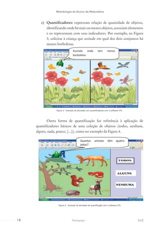 c)	 Quantificadores: expressam relação de quantidade de objetos,
identificando onde há mais ou menos objetos, associam elementos
e os representam com seus indicadores. Por exemplo, na Figura
3, solicitar à criança que assinale em qual dos dois conjuntos há
menos borboletas.
Figura 3 - Exemplo de atividade com quantificadores com o software ITS.
	 Outra forma de quantificação faz referência à aplicação de
quantificadores básicos de uma coleção de objetos (todos, nenhum,
alguns, nada, pouco, [...]), como no exemplo da Figura 4.
Figura 4 - Exemplo de atividade de quantificação com o software ITS
18 EADPedagogia
Metodologia do Ensino da Matemática
 