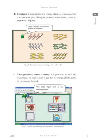 d)	 Contagem: é importante que a criança adquira o senso numérico
e a capacidade para distinguir pequenas quantidades, como no
exemplo da Figura 5.
Figura 5 - Exemplo de atividade com contagem com o software ITS.
e)	 Correspondência termo a termo: é o processo no qual são
relacionados os objetos com o que lhes é correspondente, como
no exemplo da Figura 6.
Figura 6 - Exemplo de uma atividade de correspondência com o software ITS.
Módulo 5 I Volume 3 19UESC
Número e Operações
1Unidade
 