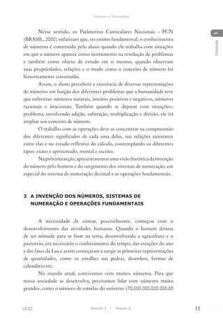 Nesse sentido, os Parâmetros Curriculares Nacionais - PCN
(BRASIL, 2000) enfatizam que, no ensino fundamental, o conhecimento
de números é construído pelo aluno quando ele trabalha com situações
em que o número aparece como instrumento na resolução de problemas
e também como objeto de estudo em si mesmo, quando observam
suas propriedades, relações e o modo como o conceito de número foi
historicamente construído.
Assim, o aluno perceberá a existência de diversas representações
de números em função dos diferentes problemas que a humanidade teve
que enfrentar: números naturais, inteiros positivos e negativos, números
racionais e irracionais. Também quando se deparar com situações–
problema, envolvendo adição, subtração, multiplicação e divisão, ele irá
ampliar seu conceito de número.
O trabalho com as operações deve se concentrar na compreensão
dos diferentes significados de cada uma delas, nas relações existentes
entre elas e no estudo reflexivo do cálculo, contemplando os diferentes
tipos: exato e aproximado, mental e escrito.
Napróximaseção,apresentaremosumavisãohistóricadainvenção
do número pelo homem e do surgimento dos sistemas de numeração, em
especial do sistema de numeração decimal e as operações fundamentais.
3	 A INVENÇÃO DOS NÚMEROS, SISTEMAS DE
NUMERAÇÃO E OPERAÇÕES FUNDAMENTAIS
A necessidade de contar, possivelmente, começou com o
desenvolvimento das atividades humanas. Quando o homem deixou
de ser nômade para se fixar na terra, desenvolvendo a agricultura e o
pastoreio, era necessário o conhecimento do tempo, das estações do ano
e das fases da Lua e assim começaram a surgir as primeiras representações
de quantidades, como os entalhes nas pedras, desenhos, formas de
calendário etc.
No mundo atual, convivemos com muitos números. Para que
nossa sociedade se desenvolva, precisamos lidar com números muito
grandes, como o número de estrelas do universo (70.000.000.000.000.00
Módulo 5 I Volume 3 25UESC
Número e Operações
1Unidade
 