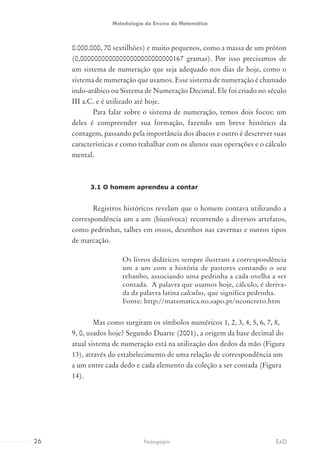 0.000.000, 70 sextilhões) e muito pequenos, como a massa de um próton
(0,00000000000000000000000000167 gramas). Por isso precisamos de
um sistema de numeração que seja adequado nos dias de hoje, como o
sistema de numeração que usamos. Esse sistema de numeração é chamado
indo-arábico ou Sistema de Numeração Decimal. Ele foi criado no século
III a.C. e é utilizado até hoje.
Para falar sobre o sistema de numeração, temos dois focos: um
deles é compreender sua formação, fazendo um breve histórico da
contagem, passando pela importância dos ábacos e outro é descrever suas
características e como trabalhar com os alunos suas operações e o cálculo
mental.
3.1 O homem aprendeu a contar
Registros históricos revelam que o homem contava utilizando a
correspondência um a um (biunívoca) recorrendo a diversos artefatos,
como pedrinhas, talhes em ossos, desenhos nas cavernas e outros tipos
de marcação.
Os livros didáticos sempre ilustram a correspondência
um a um com a história de pastores contando o seu
rebanho, associando uma pedrinha a cada ovelha a ser
contada. A palavra que usamos hoje, cálculo, é deriva-
da da palavra latina calculus, que significa pedrinha.
Fonte: http://matematica.no.sapo.pt/nconcreto.htm
Mas como surgiram os símbolos numéricos 1, 2, 3, 4, 5, 6, 7, 8,
9, 0, usados hoje? Segundo Duarte (2001), a origem da base decimal do
atual sistema de numeração está na utilização dos dedos da mão (Figura
13), através do estabelecimento de uma relação de correspondência um
a um entre cada dedo e cada elemento da coleção a ser contada (Figura
14).
26 EADPedagogia
Metodologia do Ensino da Matemática
 