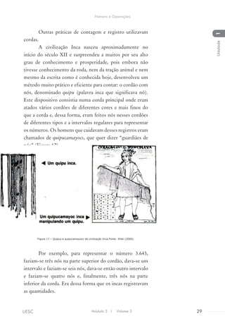 Outras práticas de contagem e registro utilizavam
cordas.
A civilização Inca nasceu aproximadamente no
início do século XII e surpreendeu a muitos por seu alto
grau de conhecimento e prosperidade, pois embora não
tivesse conhecimento da roda, nem da tração animal e nem
mesmo da escrita como é conhecida hoje, desenvolveu um
método muito prático e eficiente para contar: o cordão com
nós, denominado quipu (palavra inca que significava nó).
Este dispositivo consistia numa corda principal onde eram
atados vários cordões de diferentes cores e mais finos do
que a corda e, dessa forma, eram feitos nós nesses cordões
de diferentes tipos e a intervalos regulares para representar
os números. Os homens que cuidavam desses registros eram
chamados de quipucamayocs, que quer dizer “guardiães de
nós” (Figura 17).
Figura 17 – Quipus e quipucamayocs da civilização Inca.Fonte: Ifrah (2000).
Por exemplo, para representar o número 3.643,
faziam-se três nós na parte superior do cordão, dava-se um
intervalo e faziam-se seis nós, dava-se então outro intervalo
e faziam-se quatro nós e, finalmente, três nós na parte
inferior da corda. Era dessa forma que os incas registravam
as quantidades.
Módulo 5 I Volume 3 29UESC
Número e Operações
1Unidade
 
