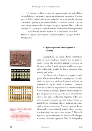 Os quipus também serviam de representações de calendários,
fatos religiosos, estatísticos e para a transmissão de mensagens. A cor de
uma cordinha podia significar uma ideia abstrata, por exemplo, o branco
expressava a pureza, a paz ou o dinheiro; o amarelo, o ouro, o sol ou
a eternidade; o vermelho, o sangue, o fogo e a guerra. Mas a utilidade
principal era a contagem e os incas usavam a base decimal nesse processo.
O uso de cordões com nós não foi exclusivo dos incas. Em
diferentes regiões, outros povos utilizavam sistemas análogos desde a
Antiguidade.
3.2 Aperfeiçoando a contagem e o
cálculo
À medida que os cálculos foram se tornando
cada vez mais complexos, ocupar a mão ou qualquer
outro recurso não era tarefa prática e possível, em
algumas regiões. A saída para este problema, ao que
tudo indica, foi a criação do ábaco (do grego abax,
tabuleiro de areia).
Sua forma variou durante o tempo e com os
povos. Os primeiros ábacos eram pequenas bandejas
cheias de areia, nas quais se faziam os cálculos ou
desenhos de figura. Antes e durante o Império
Romano, usaram-se frequentemente estes tabuleiros.
Com o tempo, as bandejas de areia foram substituídas
por um painel de madeira, pedra ou metal contendo
sulcos, nos quais deslizavam pequenas pedras que
representavam números. As mais antigas tábuas de
contar foram perdidas devido aos materiais perecíveis
usados na sua construção. Assim, os antigos foram
observando a necessidade de se criar tábuas portáteis
e mais duráveis do que as mais antigas. A Figura 18
apresenta alguns exemplos de ábacos utilizados por
romanos, chineses e japoneses. Mais detalhes podem
Figura 18 - Ábaco de bolso romano,
ábaco chinês (suan-pan) e ábaco japonês
(soroban).
Fontes:
1: http://andria-unisc-abaco.blogspot.
com/2009_09_01_archive.html;
2: http://www.topolewski.de/pascal/
jufo2003/image/chinesischer-abakus.gif;
3: http://www.cs.nott.ac.uk/~ef/
ComputerXHistory/EarlyHistory/1956-
Soroban1170.htm
30 EADPedagogia
Metodologia do Ensino da Matemática
 