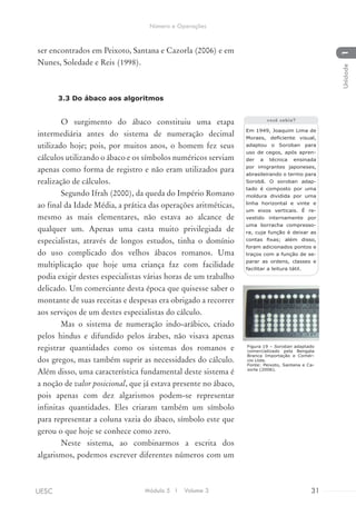 ser encontrados em Peixoto, Santana e Cazorla (2006) e em
Nunes, Soledade e Reis (1998).
3.3 Do ábaco aos algoritmos
O surgimento do ábaco constituiu uma etapa
intermediária antes do sistema de numeração decimal
utilizado hoje; pois, por muitos anos, o homem fez seus
cálculos utilizando o ábaco e os símbolos numéricos serviam
apenas como forma de registro e não eram utilizados para
realização de cálculos.
Segundo Ifrah (2000), da queda do Império Romano
ao final da Idade Média, a prática das operações aritméticas,
mesmo as mais elementares, não estava ao alcance de
qualquer um. Apenas uma casta muito privilegiada de
especialistas, através de longos estudos, tinha o domínio
do uso complicado dos velhos ábacos romanos. Uma
multiplicação que hoje uma criança faz com facilidade
podia exigir destes especialistas várias horas de um trabalho
delicado. Um comerciante desta época que quisesse saber o
montante de suas receitas e despesas era obrigado a recorrer
aos serviços de um destes especialistas do cálculo.
Mas o sistema de numeração indo-arábico, criado
pelos hindus e difundido pelos árabes, não visava apenas
registrar quantidades como os sistemas dos romanos e
dos gregos, mas também suprir as necessidades do cálculo.
Além disso, uma característica fundamental deste sistema é
a noção de valor posicional, que já estava presente no ábaco,
pois apenas com dez algarismos podem-se representar
infinitas quantidades. Eles criaram também um símbolo
para representar a coluna vazia do ábaco, símbolo este que
gerou o que hoje se conhece como zero.
Neste sistema, ao combinarmos a escrita dos
algarismos, podemos escrever diferentes números com um
Em 1949, Joaquim Lima de
Moraes, deficiente visual,
adaptou o Soroban para
uso de cegos, após apren-
der a técnica ensinada
por imigrantes japoneses,
abrasileirando o termo para
Sorobã. O soroban adap-
tado é composto por uma
moldura dividida por uma
linha horizontal e vinte e
um eixos verticais. É re-
vestido internamente por
uma borracha compresso-
ra, cuja função é deixar as
contas fixas; além disso,
foram adicionados pontos e
traços com a função de se-
parar as ordens, classes e
facilitar a leitura tátil.
você sabia?
Figura 19 – Soroban adaptado
comercializado pela Bengala
Branca Importação e Comér-
cio Ltda.
Fonte: Peixoto, Santana e Ca-
zorla (2006).
Módulo 5 I Volume 3 31UESC
Número e Operações
1Unidade
 