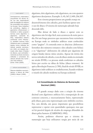 algarismo, dois algarismos, três algarismos, ou com quantos
algarismos desejarmos. Exemplo: 3; 45; 367; 2.489; 256.387.
Este sistema proporcionou um grande avanço no
desenvolvimento dos cálculos, pois facilitou operar sem
o uso do ábaco. O sistema de numeração adotado hoje
descende dele.
Mas deixar de lado o ábaco e operar com os
algoritmos não foi algo fácil, nem aconteceu da noite para o
dia. Foi um longo processo que encontrou forte resistência
na Europa onde os símbolos arábicos eram conhecidos
como “pagãos”. A contenda entre os abacistas (defensores
ferrenhos dos números romanos e dos cálculos com fichas)
e os “algoristas” (defensores do cálculo por algarismo de
origem hindu) durou vários séculos. Apesar da vitória dos
novos métodos de cálculo, o uso do ábaco ainda era ensinado
no século XVIII, e as pessoas ainda conferiam os cálculos
feitos por escrito na tábua de fichas (ábaco romano). Só
após a Revolução Francesa (1.789), final do século XVIII, os
algarismos indo-arábicos se estabeleceram, ficando evidente
o triunfo do cálculo moderno na Europa ocidental.
3.4 Consolidação do Sistema de Numeração
Decimal (SND)
O grande avanço dado com a criação do sistema
decimal com algarismos arábicos foi a transposição de um
contexto concreto, e necessariamente finito, representado
pelo ábaco, para uma representação com símbolos escritos.
Foi, sem dúvida, um passo importante que possibilitou
representar e operar com quantidades quaisquer, mas que
só foi possível depois de séculos de emprego difundido do
ábaco pelos homens (CARDOSO, 1992).
Assim, podemos observar que o sistema de
numeração que hoje utilizamos surgiu por meio de um
Al Khawarizmi, matemático
muçulmano do século IX,
foi um dos responsáveis
pela divulgação do sistema
de numeração indo-arábico
na Europa. Seus trabalhos
de aritmética, álgebra e
geometria influenciaram o
Ocidente e deles surgiram
termos como algoritmo e
algarismo. Leonardo de
Pisa, matemático italiano
conhecido como Fibonac-
ci, também exerceu forte
influência para a aceitação
destes novos métodos de
cálculo quando escreveu,
em 1202, um tratado cha-
mado Líber Abaci (Tratado
do ábaco), que contradito-
riamente ao título ensinava
métodos e processos de
cálculo através dos nume-
rais indo-arábicos.
Fonte: Ifrah (2000).
Maiores detalhes recomen-
damos a leitura de Ifrah
(2000) e Boyer (1996).
você sabia?
leitura recomendada
32 EADPedagogia
Metodologia do Ensino da Matemática
 