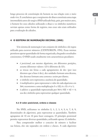 longo processo de constituição do homem na sua relação com o meio
onde vive. E concluímos que o surgimento do ábaco constituiu uma etapa
intermediária antes de surgir o SND utilizado hoje, pois, por muitos anos,
o homem fez seus cálculos utilizando o ábaco e os símbolos numéricos
serviam apenas como forma de registro, mas esses não eram utilizados
para a realização de cálculos.
4	 O SISTEMA DE NUMERAÇÃO DECIMAL (SND)
Um sistema de numeração é um conjunto de símbolos e de regras
utilizado para escrever números (CENTURION, 1994). Essas normas
permitem operar quantidades de forma organizada, chegando a resultados
consistentes. O SND usado atualmente tem características peculiares:
•	 é posicional, um mesmo algarismo, em diferentes posições,
assume diferentes valores: 123 é diferente de 321;
•	 as trocas são feitas a cada agrupamento de dez (por isso
dizemos que a base é dez), dez unidades formam uma dezena,
dez dezenas formam uma centena e assim por diante;
•	 o símbolo zero representa a ausência de quantidade;
•	 é multiplicativo: para representar o valor de cada algarismo em
564, recorremos a uma multiplicação 5 x 100, 6 x 10 e 4 x 1;
•	 é aditivo: a quantidade representada por 564 é 500 + 60 + 4;
usa dez símbolos para representar qualquer quantidade.
4.1 O valor posicional, ordens e classes
No SND, utilizamos os símbolos 0, 1, 2, 3, 4, 5, 6, 7, 8, 9,
denominados de algarismos, para representar as quantidades. Também
agrupamos de 10 em 10 para fazer contagens. O princípio posicional
permite representar diversas quantidades, utilizando apenas 10 símbolos.
Para compreender melhor o conceito de número e facilitar
sua leitura, eles são separados em ordens e classes. A cada algarismo
Módulo 5 I Volume 3 33UESC
Número e Operações
1Unidade
 