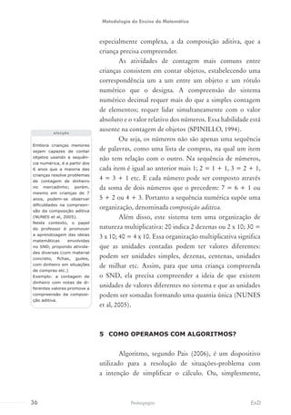 especialmente complexa, a da composição aditiva, que a
criança precisa compreender.
As atividades de contagem mais comuns entre
crianças consistem em contar objetos, estabelecendo uma
correspondência um a um entre um objeto e um rótulo
numérico que o designa. A compreensão do sistema
numérico decimal requer mais do que a simples contagem
de elementos; requer lidar simultaneamente com o valor
absoluto e o valor relativo dos números. Essa habilidade está
ausente na contagem de objetos (SPINILLO, 1994).
Ou seja, os números não são apenas uma sequência
de palavras, como uma lista de compras, na qual um item
não tem relação com o outro. Na sequência de números,
cada item é igual ao anterior mais 1; 2 = 1 + 1, 3 = 2 + 1,
4 = 3 + 1 etc. E cada número pode ser composto através
da soma de dois números que o precedem: 7 = 6 + 1 ou
5 + 2 ou 4 + 3. Portanto a sequência numérica supõe uma
organização, denominada composição aditiva.
Além disso, este sistema tem uma organização de
natureza multiplicativa: 20 indica 2 dezenas ou 2 x 10; 30 =
3 x 10; 40 = 4 x 10. Essa organização multiplicativa significa
que as unidades contadas podem ter valores diferentes:
podem ser unidades simples, dezenas, centenas, unidades
de milhar etc. Assim, para que uma criança compreenda
o SND, ela precisa compreender a ideia de que existem
unidades de valores diferentes no sistema e que as unidades
podem ser somadas formando uma quantia única (NUNES
et al, 2005).
5	 COMO OPERAMOS COM ALGORITMOS?
Algoritmo, segundo Pais (2006), é um dispositivo
utilizado para a resolução de situações-problema com
a intenção de simplificar o cálculo. Ou, simplesmente,
Embora crianças menores
sejam capazes de contar
objetos usando a sequên-
cia numérica, é a partir dos
6 anos que a maioria das
crianças resolve problemas
de contagem de dinheiro
no mercadinho; porém,
mesmo em crianças de 7
anos, podem-se observar
dificuldades na compreen-
são da composição aditiva
(NUNES et al, 2005).
Neste contexto, o papel
do professor é promover
a aprendizagem das ideias
matemáticas envolvidas
no SND, propondo ativida-
des diversas (com material
concreto, fichas, gudes,
com dinheiro em situações
de compras etc.)
Exemplo: a contagem de
dinheiro com notas de di-
ferentes valores promove a
compreensão da composi-
ção aditiva.
atenção
36 EADPedagogia
Metodologia do Ensino da Matemática
 