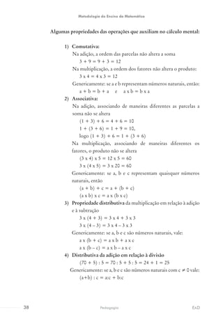 Algumas propriedades das operações que auxiliam no cálculo mental:
1)	 Comutativa:
Na adição, a ordem das parcelas não altera a soma
3 + 9 = 9 + 3 = 12
Na multiplicação, a ordem dos fatores não altera o produto:
3 x 4 = 4 x 3 = 12
Genericamente: se a e b representam números naturais, então:
a + b = b + a e a x b = b x a
2)	 Associativa:
Na adição, associando de maneiras diferentes as parcelas a
soma não se altera
(1 + 3) + 6 = 4 + 6 = 10
1 + (3 + 6) = 1 + 9 = 10,
logo (1 + 3) + 6 = 1 + (3 + 6)
Na multiplicação, associando de maneiras diferentes os
fatores, o produto não se altera
(3 x 4) x 5 = 12 x 5 = 60
3 x (4 x 5) = 3 x 20 = 60
Genericamente: se a, b e c representam quaisquer números
naturais, então
(a + b) + c = a + (b + c)
(a x b) x c = a x (b x c)
3)	 Propriedade distributiva da multiplicação em relação à adição
e à subtração
3 x (4 + 3) = 3 x 4 + 3 x 3
3 x (4 – 3) = 3 x 4 – 3 x 3
Genericamente: se a, b e c são números naturais, vale:
a x (b + c) = a x b + a x c
a x (b – c) = a x b – a x c
4)	 Distributiva da adição em relação à divisão
(70 + 5) : 5 = 70 : 5 + 5 : 5 = 24 + 1 = 25
Genericamente: se a, b e c são números naturais com c ≠ 0 vale:
(a+b) : c = a:c + b:c
38 EADPedagogia
Metodologia do Ensino da Matemática
 