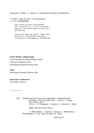 Ficha Catalográfica
1ª edição | Julho de 2012 | 476 exemplares
Copyright by EAD-UAB/UESC
Projeto Gráfico e Diagramação
Jamile Azevedo de Mattos Chagouri Ocké
João Luiz Cardeal Craveiro
Saul Edgardo Mendez Sanchez Filho
Capa
Saul Edgardo Mendez Sanchez Filho
Impressão e acabamento
JM Gráfica e Editora
Todos os direitos reservados à EAD-UAB/UESC
Obra desenvolvida para os cursos de Educação a
Distância da Universidade Estadual de Santa Cruz -
UESC (Ilhéus-BA)
Campus Soane Nazaré de Andrade - Rodovia Ilhéus-
Itabuna, Km 16 - CEP 45662-900 - Ilhéus-Bahia.
www.nead.uesc.br | uabuesc@uesc.br | (73) 3680.5458
Pedagogia | Módulo 5 | Volume 3 - Metodologia do Ensino da Matemática
Metodologia do ensino da matemática / Elaboração de
	 conteúdo: Aida Carvalho Vita ... [et al.]. – Ilhéus,
	 BA: Editus, 2012.
	 175 p. : il. (Pedagogia – módulo 5 – volume 3 – EAD)
	 ISBN: 978-85-7455-295-8
	 1. Matemática – Estudo e ensino. 2. Matemática –
Metodologia. I. Vita, Aida Carvalho. II. Série.
					 CDD 510.7
	 593
 