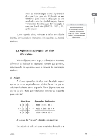 culos de multiplicação e divisão por meio
de estratégias pessoais. Utilização de es-
timativas para avaliar a adequação de um
resultado e uso de calculadora para desen-
volvimento de estratégias de verificação e
controle de cálculos (BRASIL, 2000, p. 72,
grifo nosso).
E, no segundo ciclo, reforçam a ênfase no cálculo
mental, acrescentando operações com racionais na forma
decimal.
5.3 Algoritmos e operações: um olhar
diferenciado
Nosso objetivo, nesta etapa, é o de mostrar maneiras
diferentes de realizar as operações, sempre que possível,
relacionando os algoritmos com o sistema de numeração
decimal.
a)	 Adição
A técnica operatória ou algoritmo da adição sugere
que se escrevam as parcelas uma abaixo da outra e que se
adicione da direita para a esquerda. Vocês já pensaram por
que se faz isto? Será que poderíamos começar da esquerda
para a direita?
A técnica do “vai um” (Adição com reserva)
Esta técnica é utilizada com o objetivo de facilitar a
Recomendamos ler
os livros de Carraher;
Carraher; Schliemann
(2003) e Kamii; Declark
(1995), constantes nas
referências.
Algoritmo Operações Realizadas
2 5 3 1 = 2000 + 500 + 30 + 1
+ 4 2 6 7 = 4000 + 200 + 60 + 7
6 7 9 8 2000 + 500 + 30 + 1
leitura recomendada
Módulo 5 I Volume 3 41UESC
Número e Operações
1Unidade
 