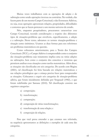 Muitas vezes trabalhamos com as operações de adição e de
subtração como sendo operações inversas ou contrárias. Na verdade, elas
fazem parte de um mesmo Campo Conceitual, o das Estruturas Aditivas,
ou seja, essas operações apresentam relações, propriedades, dificuldades
e contextos que as fazem pertencer a um mesmo universo de estudo.
Nós, enquanto pesquisadores, procuramos caracterizar esse
Campo Conceitual, tecendo considerações a respeito dos diferentes
tipos de situações-problema que envolvem, especificamente, a adição
e a subtração. Neste texto, adotamos os termos situação-problema e
situação como sinônimos. Usamos as duas formas para nos referirmos
aos problemas matemáticos em questão.
Como colocamos anteriormente, para a Teoria dos Campos
Conceituais (TCC), o Campo Aditivo é compreendido como o conjunto
das situações-problema cujo tratamento implica uma ou várias adições
ou subtrações, bem como o conjunto dos conceitos e teoremas que
permitem analisar essas situações como tarefas matemáticas. Além disso,
as situações são classificadas em seis categorias. De acordo com Magina
(2001), tal classificação foi feita baseada em relações matemáticas e
nas relações psicológicas que a criança precisa fazer para compreender
as situações. Colocamos a seguir seis categorias de situação-problema
aditiva, que foram inicialmente definidas por Vergnaud (1982), e que
foram redefinidas por Santana (2010). Tal classificação consiste nas
seguintes categorias:
a)	 composição;
b)	 transformação;
c)	 comparação;
d)	 composição de várias transformações;
e)	 transformação de uma relação; e
f)	 composição de relações.
Para que você possa entender a que estamos nos referindo,
na sequência apresentamos as definições e exemplos de cada uma das
categorias.
Módulo 5 I Volume 3 45UESC
Número e Operações
1Unidade
 