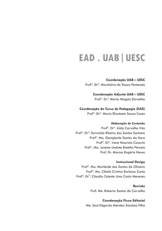 Coordenação UAB – UESC
Profª. Drª. Maridalva de Souza Penteado
Coordenação Adjunta UAB – UESC
Profª. Dr.ª Marta Magda Dornelles
Coordenação do Curso de Pedagogia (EAD)
Profª. Drª. Maria Elizabete Souza Couto
Elaboração de Conteúdo
Profª. Drª. Aida Carvalho Vita
Profª. Drª. Eurivalda Ribeiro dos Santos Santana
Profª. Ma. Genigleide Santos da Hora
Profª. Drª. Irene Mauricio Cazorla
Profª. Ma. Jurema Lindote Botelho Peixoto
Prof. Dr. Marcos Rogério Neves
Instrucional Design
Profª. Ma. Marileide dos Santos de Oliveira
Profª. Ma. Cibele Cristina Barbosa Costa
Profª. Drª. Cláudia Celeste Lima Costa Menezes
Revisão
Prof. Me. Roberto Santos de Carvalho
Coordenação Fluxo Editorial
Me. Saul Edgardo Mendez Sanchez Filho
EAD . UAB|UESC
 