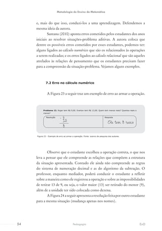 e, mais do que isso, conduzi-los a uma aprendizagem. Defendemos a
mesma ideia da autora.
Santana (2010) aponta erros cometidos pelos estudantes dos anos
iniciais ao resolver situações-problema aditivas. A autora coloca que
dentre os possíveis erros cometidos por esses estudantes, podemos ter:
alguns ligados ao cálculo numérico que são os relacionados às operações
a serem realizadas; e os erros ligados ao cálculo relacional que são aqueles
atrelados às relações de pensamento que os estudantes precisam fazer
para a compreensão da situação-problema. Vejamos alguns exemplos.
7.2 Erro no cálculo numérico
A Figura 23 a seguir traz um exemplo de erro ao armar a operação.
Figura 23 - Exemplo de erro ao armar a operação. Fonte: acervo de pesquisa dos autores.
Observe que o estudante escolheu a operação correta, o que nos
leva a pensar que ele compreende as relações que compõem a estrutura
da situação apresentada. Contudo ele ainda não compreende as regras
do sistema de numeração decimal e as do algoritmo da subtração. O
professor, enquanto mediador, poderá conduzir o estudante a refletir
sobre a maneira como ele registrou a operação e sobre as impossibilidades
de retirar 13 de 9, ou seja, o valor maior (13) ser retirado do menor (9),
além de a unidade ter sido colocada como dezena.
A Figura 24 a seguir apresenta a resolução feita por outro estudante
para a mesma situação (mudança apenas nos nomes).
Problema 13. Roger tem R$ 9,00. Everton tem R$ 13,00. Quem tem menos reais? Quantos reais a
menos?
Ele tem 8 reais
RespostaResolução
- 9
13
	
8
54 EADPedagogia
Metodologia do Ensino da Matemática
 