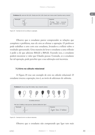 Figura 24 - Exemplo de erro ao efetuar a operação.
Observe que o estudante parece compreender as relações que
compõem o problema, mas ele erra ao efetuar a operação. O professor
pode trabalhar o erro com esse estudante, levando-o a refletir sobre o
resultado apresentado. Uma maneira de levar o estudante a uma reflexão
é pedir a ele que adicione R$5,00 a R$9,00. Fazendo isso, o estudante
poderá encontrar o valor que Cláudio possui. Contudo, se o estudante
faz tal operação, pode perceber que a sua subtração está incorreta.
7.3 Erro no cálculo relacional
A Figura 25 traz um exemplo de erro no cálculo relacional. O
estudante trocou a operação, isto é, ao invés de adicionar ele subtraiu.
Figura 25 – Exemplo de erro no cálculo relacional.
Observe que o estudante não compreende que Igor tem mais
Igor tem 4 balões a mais que ela. Quantos balões tem Igor?
Igor tem 5 baloes
RespostaResolução
9
-4
5
Problema 5. Bruna e Igor têm balões. Veja o desenho abaixo.
Os balões de Bruna.
Problema 13. Leila tem R$ 9,00. Cláudio tem R$ 13,00. Quem tem menos reais? Quantos reais a menos?
Leila tem menos
que Claudio 5 reais
RespostaResolução
13
- 9
05
1
3
Módulo 5 I Volume 3 55UESC
Número e Operações
1Unidade
 