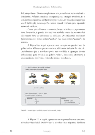 balões que Bruna. Num exemplo como esse, o professor pode conduzir o
estudante à reflexão através da interpretação da situação-problema. Se o
estudante compreende que Igor tem mais balões, ele poderá compreender
que 5 balões são menos que 9, e assim poderá verificar que a operação
correta é a adição.
Outro procedimento com o uso da operação inversa, que ocorre
com frequência, é quando esse uso vem atrelado ao uso de palavras-dica
que fazem parte do enunciado da situação. Os estudantes costumam
fazer associações como: se tem “ganhar” é de mais; se tem “perder” é de
menos.
A Figura 26 a seguir apresenta um exemplo do possível uso da
palavra-dica. Observe que o estudante adicionou ao invés de subtrair.
Acreditamos que o estudante possa ter escolhido a operação inversa
influenciado pela presença da palavra “mais”. Essa nossa afirmativa é
decorrente das entrevistas realizadas com os estudantes.
Figura 26 - Exemplo de erro no cálculo relacional com a operação inversa.
A Figura 27, a seguir, apresenta outro procedimento com erro
no cálculo relacional. Observe que o estudante não registrou nenhuma
Mário tem 5 carrinhos a mais que Pedro.
Quantos carrinhos tem Pedro?
Pedro tem
13 carrinhos.
RespostaResolução
8
+5
13
3º) Mário e Pedro têm carrinhos de brinquedo.
Veja na ilustração os carrinhos de Mário.
Carrinhos de Mário
56 EADPedagogia
Metodologia do Ensino da Matemática
 