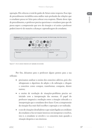 operação. Ele colocou o total de gudes de Artur como resposta. Esse tipo
de procedimento inviabiliza uma análise mais profunda das relações que
o estudante possa ter feito para colocar essa resposta. Diante desse tipo
de procedimento, o professor precisa questionar o estudante para que ele
possa expor a compreensão que teve da situação e só assim o professor
poderá intervir de maneira a alcançar a aprendizagem do estudante.
Figura 27 - Erro no cálculo relacional com repetição do enunciado.
Por fim, deixamos para o professor alguns pontos para a sua
reflexão:
•	 precisamos analisar o ensino dos conceitos aditivos, pois eles
ultrapassam o algoritmo da adição e da subtração e chegam
a conceitos como compor, transformar, comparar, dentre
outros;
•	 o ensino de resolução de situações-problema precisa ser
iniciado com a interpretação das mesmas. O papel do
professor tangencia a mediação entre a situação colocada e a
interpretação que o estudante deve fazer. Com a compreensão
da situação fica mais fácil escolher a operação a ser realizada;
•	 o uso de situações desafiadoras e que sejam ligadas ao cotidiano
do estudante o faz ter maior interesse em interpretar e resolver,
isto é, o estudante se envolve e se concentra mais quando a
situação desperta o seu interesse.
Sabendo que Artur tem 6 gudes a mais que Everton. Com quantas gudes ficou Everton?
14
RespostaResolução
Problema 8. Artur e Everton participaram de um jogo de gudes. No final do jogo, Artur ficou com as
gudes que estão desenhadas abaixo.
As gudes que ficaram com Artur
Módulo 5 I Volume 3 57UESC
Número e Operações
1Unidade
 
