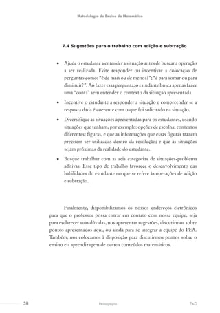7.4 Sugestões para o trabalho com adição e subtração
•	 Ajude o estudante a entender a situação antes de buscar a operação
a ser realizada. Evite responder ou incentivar a colocação de
perguntas como: “é de mais ou de menos?”; “é para somar ou para
diminuir?”. Ao fazer essa pergunta, o estudante busca apenas fazer
uma “conta” sem entender o contexto da situação apresentada.
•	 Incentive o estudante a responder a situação e compreender se a
resposta dada é coerente com o que foi solicitado na situação.
•	 Diversifique as situações apresentadas para os estudantes, usando
situações que tenham, por exemplo: opções de escolha; contextos
diferentes; figuras, e que as informações que essas figuras trazem
precisem ser utilizadas dentro da resolução; e que as situações
sejam próximas da realidade do estudante.
•	 Busque trabalhar com as seis categorias de situações-problema
aditivas. Esse tipo de trabalho favorece o desenvolvimento das
habilidades do estudante no que se refere às operações de adição
e subtração.
Finalmente, disponibilizamos os nossos endereços eletrônicos
para que o professor possa entrar em contato com nossa equipe, seja
para esclarecer suas dúvidas, nos apresentar sugestões, discutirmos sobre
pontos apresentados aqui, ou ainda para se integrar a equipe do PEA.
Também, nos colocamos à disposição para discutirmos pontos sobre o
ensino e a aprendizagem de outros conteúdos matemáticos.
58 EADPedagogia
Metodologia do Ensino da Matemática
 