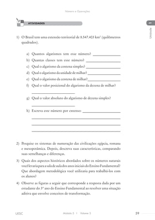 ATIVIDADES
1)	 O Brasil tem uma extensão territorial de 8.547.403 km2
(quilômetros
quadrados).
a)	 Quantos algarismos tem esse número? ________________
b)	 Quantas classes tem esse número? ____________________
c)	 Qual o algarismo da centena simples? ____________________
d)	 Qual o algarismo da unidade de milhar? ___________________
e)	 Qual o algarismo da centena de milhar?___________________
f)	 Qual o valor posicional do algarismo da dezena de milhar?
_________________________
g)	 Qual o valor absoluto do algarismo de dezena simples?
_________________________
h)	 Escreva este número por extenso: ______________________
___________________________________________________
___________________________________________________
___________________________________________________
2)	 Pesquise os sistemas de numeração das civilizações egípcia, romana
e mesopotâmica. Depois, descreva suas características, comparando
suas semelhanças e diferenças.
3)	 Quais dos aspectos históricos abordados sobre os números naturais
vocêlevariaparaasaladeauladosanosiniciaisdoEnsinoFundamental?
Que abordagem metodológica você utilizaria para trabalhá-los com
os alunos?
4)	 Observe as figuras a seguir que corresponde a resposta dada por um
estudante do 3º ano do Ensino Fundamental ao resolver uma situação
aditiva que envolve conceitos de transformação.
ATIVIDADES
Módulo 5 I Volume 3 59UESC
Número e Operações
1Unidade
 