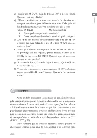 c)	 Vivian tem R$ 67,00 e Cláudio tem R$ 12,00 a menos que ela.
Quantos reais tem Cláudio?
d)	 Telma e Marilene arrecadaram uma quantia de dinheiro para
comprar bandeirolas para enfeitarem suas ruas. Cada quilo de
bandeirolas custa R$ 20,00. Veja os valores que elas já têm:
Telma: R$ 160,00 Marilene: R$ 80,00
i.	 Quem pode comprar mais bandeirolas?
ii.	 Quantos quilos de bandeirolas a mais ela pode comprar?
e)	 Ana e Bete têm dinheiro para comprar sorvete. Bete tem R$ 4,00
a menos que Ana. Sabendo-se que Bete tem R$ 8,00, quantos
reais tem Ana?
f)	 Bianca guardou uma certa quantia do seu salário na caderneta
de poupança. No mês seguinte, quando recebeu o salário de R$
510,00, ela ficou com R$ 830,00. Quantos reais ela conseguiu
guardar no mês anterior?
g)	 Silvana devia R$150,00 a Alda. Pagou R$ 70,00. Quanto Silvana
ficou devendo a Alda?
h)	 Vivian saiu de casa com certa quantia, gastou R$ 6,00 em lanches,
depois gastou R$ 3,00 em refrigerante. Quanto Vivian gastou ao
todo?
RESUMINDO
Nesta unidade, abordamos a construção do conceito de número
pela criança, alguns aspectos históricos relacionados com o surgimento
do nosso sistema de numeração decimal e suas operações. Entendendo
a Aritmética como a parte da Matemática que lida com números e suas
propriedades, encontramos nas situações-problema uma forma acessível
para a construção dos fatos básicos das operações, para a constituição
de um repertório a ser utilizado no cálculo como bem explicita os PCN
(BRASIL, 2000, p.72).
Vimos também que as situações-problema aditivas podem ser
classificadas segundo o seu grau de complexidade e os conceitos nelas
RESUMINDO
Módulo 5 I Volume 3 61UESC
Número e Operações
1Unidade
 