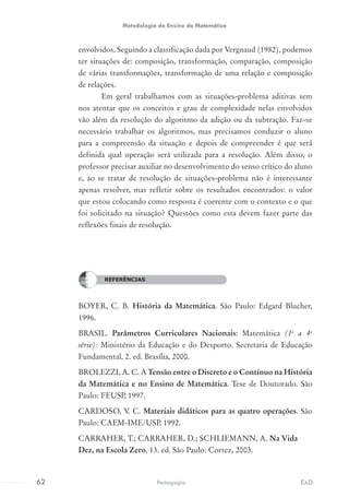 envolvidos. Seguindo a classificação dada por Vergnaud (1982), podemos
ter situações de: composição, transformação, comparação, composição
de várias transformações, transformação de uma relação e composição
de relações.
Em geral trabalhamos com as situações-problema aditivas sem
nos atentar que os conceitos e grau de complexidade nelas envolvidos
vão além da resolução do algoritmo da adição ou da subtração. Faz-se
necessário trabalhar os algoritmos, mas precisamos conduzir o aluno
para a compreensão da situação e depois de compreender é que será
definida qual operação será utilizada para a resolução. Além disso, o
professor precisar auxiliar no desenvolvimento do senso crítico do aluno
e, ao se tratar de resolução de situações-problema não é interessante
apenas resolver, mas refletir sobre os resultados encontrados: o valor
que estou colocando como resposta é coerente com o contexto e o que
foi solicitado na situação? Questões como esta devem fazer parte das
reflexões finais de resolução.
REFERÊNCIAS
BOYER, C. B. História da Matemática. São Paulo: Edgard Blucher,
1996.
BRASIL. Parâmetros Curriculares Nacionais: Matemática (1a
a 4a
série): Ministério da Educação e do Desporto. Secretaria de Educação
Fundamental, 2. ed. Brasília, 2000.
BROLEZZI, A. C. A Tensão entre o Discreto e o Contínuo na História
da Matemática e no Ensino de Matemática. Tese de Doutorado. São
Paulo: FEUSP, 1997.
CARDOSO, V. C. Materiais didáticos para as quatro operações. São
Paulo: CAEM-IME/USP, 1992.
CARRAHER, T.; CARRAHER, D.; SCHLIEMANN, A. Na Vida
Dez, na Escola Zero. 13. ed. São Paulo: Cortez, 2003.
REFERÊNCIAS
62 EADPedagogia
Metodologia do Ensino da Matemática
 