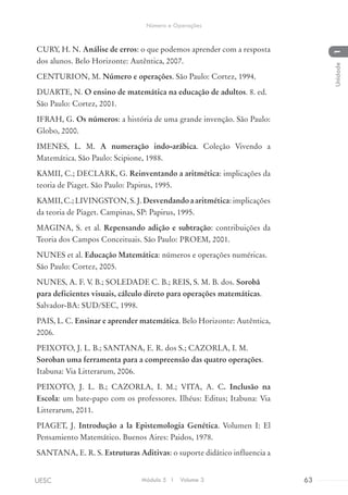 CURY, H. N. Análise de erros: o que podemos aprender com a resposta
dos alunos. Belo Horizonte: Autêntica, 2007.
CENTURION, M. Número e operações. São Paulo: Cortez, 1994.
DUARTE, N. O ensino de matemática na educação de adultos. 8. ed.
São Paulo: Cortez, 2001.
IFRAH, G. Os números: a história de uma grande invenção. São Paulo:
Globo, 2000.
IMENES, L. M. A numeração indo-arábica. Coleção Vivendo a
Matemática. São Paulo: Scipione, 1988.
KAMII, C.; DECLARK, G. Reinventando a aritmética: implicações da
teoria de Piaget. São Paulo: Papirus, 1995.
KAMII,C.;LIVINGSTON,S.J.Desvendandoaaritmética:implicações
da teoria de Piaget. Campinas, SP: Papirus, 1995.
MAGINA, S. et al. Repensando adição e subtração: contribuições da
Teoria dos Campos Conceituais. São Paulo: PROEM, 2001.
NUNES et al. Educação Matemática: números e operações numéricas.
São Paulo: Cortez, 2005.
NUNES, A. F. V. B.; SOLEDADE C. B.; REIS, S. M. B. dos. Sorobã
para deficientes visuais, cálculo direto para operações matemáticas.
Salvador-BA: SUD/SEC, 1998.
PAIS, L. C. Ensinar e aprender matemática. Belo Horizonte: Autêntica,
2006.
PEIXOTO, J. L. B.; SANTANA, E. R. dos S.; CAZORLA, I. M.
Soroban uma ferramenta para a compreensão das quatro operações.
Itabuna: Via Litterarum, 2006.
PEIXOTO, J. L. B.; CAZORLA, I. M.; VITA, A. C. Inclusão na
Escola: um bate-papo com os professores. Ilhéus: Editus; Itabuna: Via
Litterarum, 2011.
PIAGET, J. Introdução a la Epistemologia Genética. Volumen I: El
Pensamiento Matemático. Buenos Aires: Paidos, 1978.
SANTANA, E. R. S. Estruturas Aditivas: o suporte didático influencia a
Módulo 5 I Volume 3 63UESC
Número e Operações
1Unidade
 